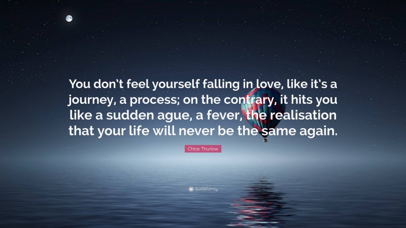 Chloe Thurlow Quote: “You don’t feel yourself falling in love, like it’s a journey, a process; on the contrary, it hits you like a sudden ague, a fever, the realisation that your life will never be the same again.”