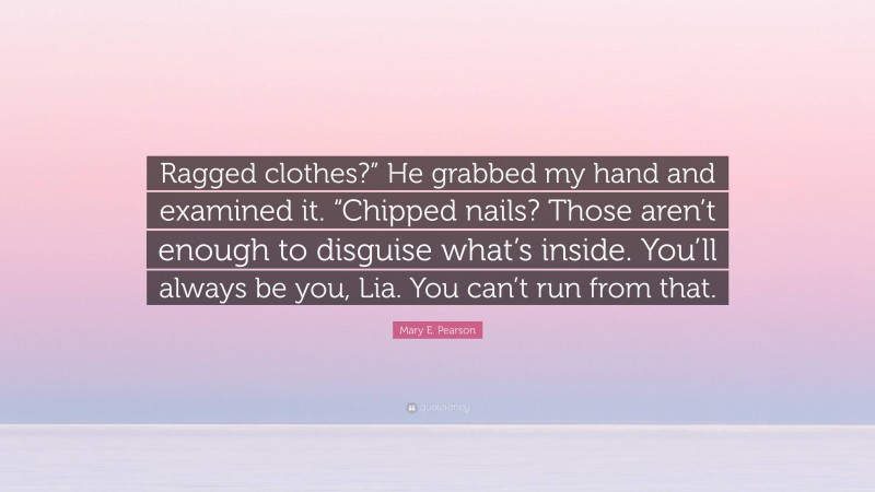 Mary E. Pearson Quote: “Ragged clothes?” He grabbed my hand and examined it. “Chipped nails? Those aren’t enough to disguise what’s inside. You’ll always be you, Lia. You can’t run from that.”