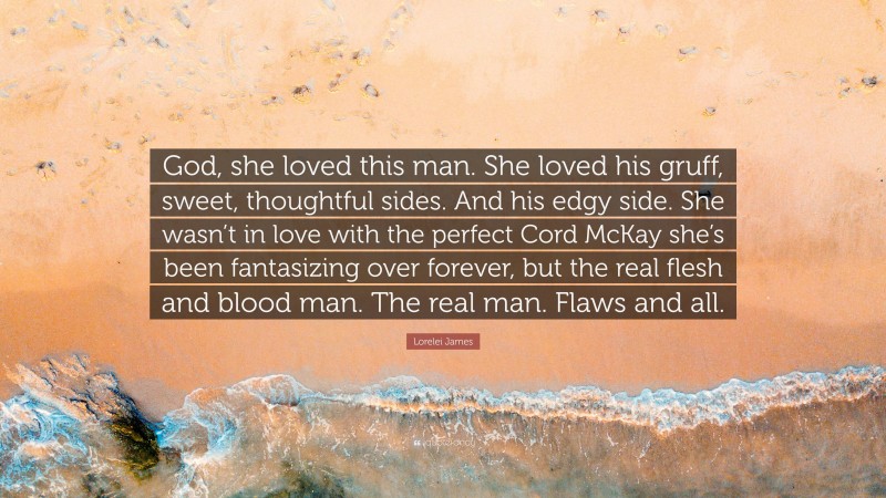 Lorelei James Quote: “God, she loved this man. She loved his gruff, sweet, thoughtful sides. And his edgy side. She wasn’t in love with the perfect Cord McKay she’s been fantasizing over forever, but the real flesh and blood man. The real man. Flaws and all.”