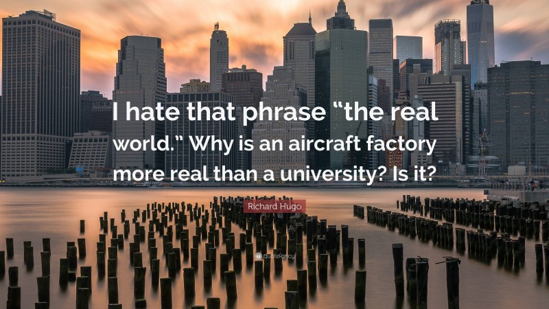 Richard Hugo Quote: “I hate that phrase “the real world.” Why is an aircraft factory more real than a university? Is it?”