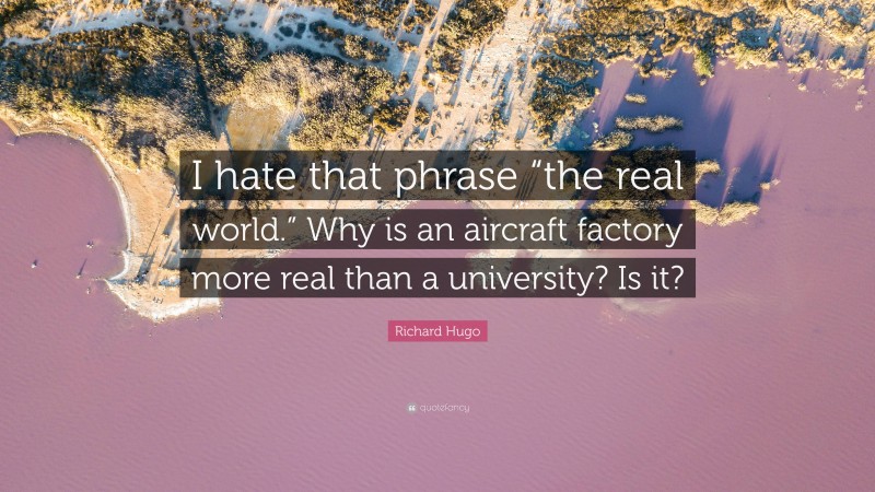 Richard Hugo Quote: “I hate that phrase “the real world.” Why is an aircraft factory more real than a university? Is it?”