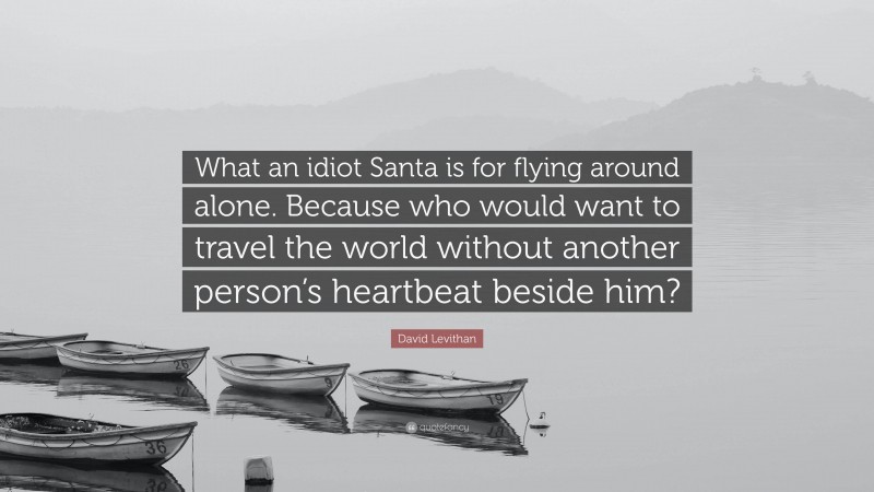 David Levithan Quote: “What an idiot Santa is for flying around alone. Because who would want to travel the world without another person’s heartbeat beside him?”