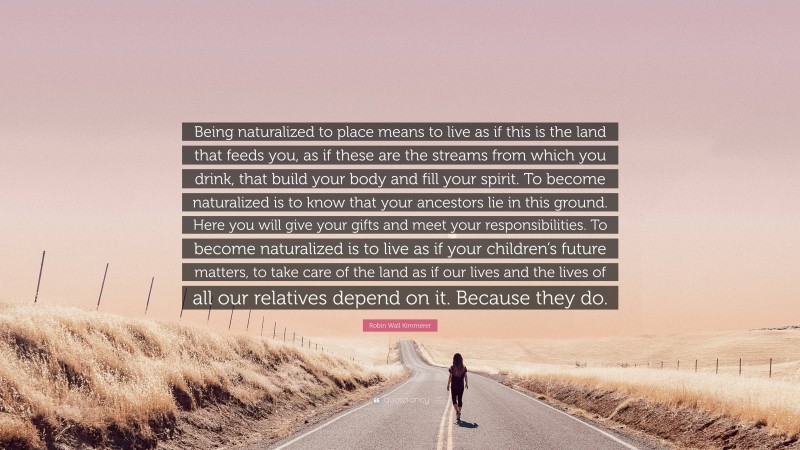 Robin Wall Kimmerer Quote: “Being naturalized to place means to live as if this is the land that feeds you, as if these are the streams from which you drink, that build your body and fill your spirit. To become naturalized is to know that your ancestors lie in this ground. Here you will give your gifts and meet your responsibilities. To become naturalized is to live as if your children’s future matters, to take care of the land as if our lives and the lives of all our relatives depend on it. Because they do.”