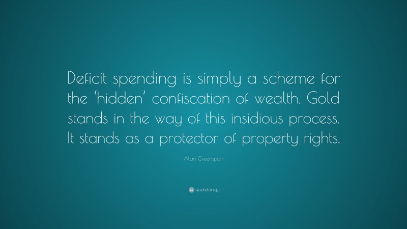 Alan Greenspan Quote: “Deficit spending is simply a scheme for the ‘hidden’ confiscation of wealth. Gold stands in the way of this insidious process. It stands as a protector of property rights.”