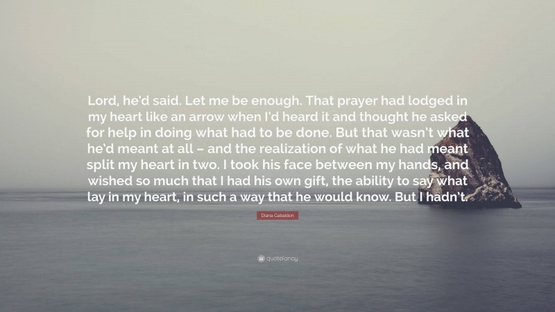 Diana Gabaldon Quote: “Lord, he’d said. Let me be enough. That prayer had lodged in my heart like an arrow when I’d heard it and thought he asked for help in doing what had to be done. But that wasn’t what he’d meant at all – and the realization of what he had meant split my heart in two. I took his face between my hands, and wished so much that I had his own gift, the ability to say what lay in my heart, in such a way that he would know. But I hadn’t.”