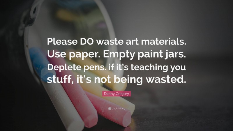 Danny Gregory Quote: “Please DO waste art materials. Use paper. Empty paint jars. Deplete pens. if it’s teaching you stuff, it’s not being wasted.”