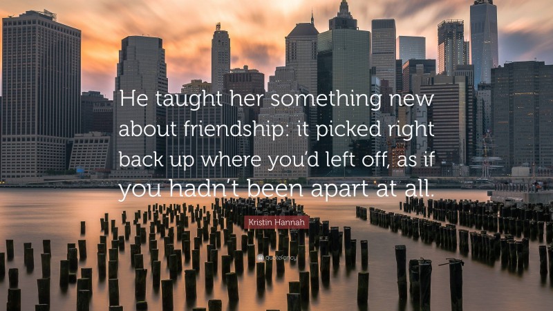 Kristin Hannah Quote: “He taught her something new about friendship: it picked right back up where you’d left off, as if you hadn’t been apart at all.”