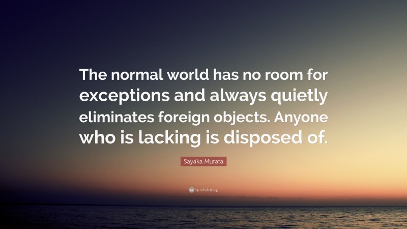 Sayaka Murata Quote: “The normal world has no room for exceptions and always quietly eliminates foreign objects. Anyone who is lacking is disposed of.”