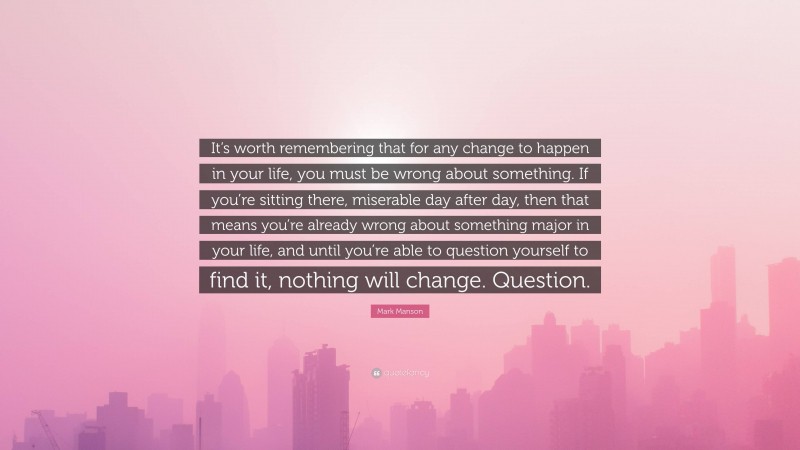 Mark Manson Quote: “It’s worth remembering that for any change to happen in your life, you must be wrong about something. If you’re sitting there, miserable day after day, then that means you’re already wrong about something major in your life, and until you’re able to question yourself to find it, nothing will change. Question.”