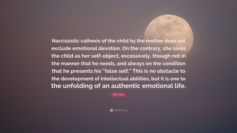 Alice Miller Quote: “Narcissistic cathexis of the child by the mother does not exclude emotional devotion. On the contrary, she loves the child as her self-object, excessively, though not in the manner that he needs, and always on the condition that he presents his “false self.” This is no obstacle to the development of intellectual abilities, but it is one to the unfolding of an authentic emotional life.”