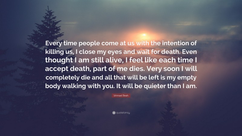 Ishmael Beah Quote: “Every time people come at us with the intention of killing us, I close my eyes and wait for death. Even thought I am still alive, I feel like each time I accept death, part of me dies. Very soon I will completely die and all that will be left is my empty body walking with you. It will be quieter than I am.”