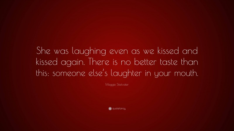 Maggie Stiefvater Quote: “She was laughing even as we kissed and kissed again. There is no better taste than this: someone else’s laughter in your mouth.”