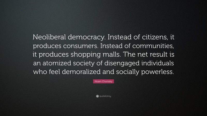 Noam Chomsky Quote: “Neoliberal democracy. Instead of citizens, it produces consumers. Instead of communities, it produces shopping malls. The net result is an atomized society of disengaged individuals who feel demoralized and socially powerless.”