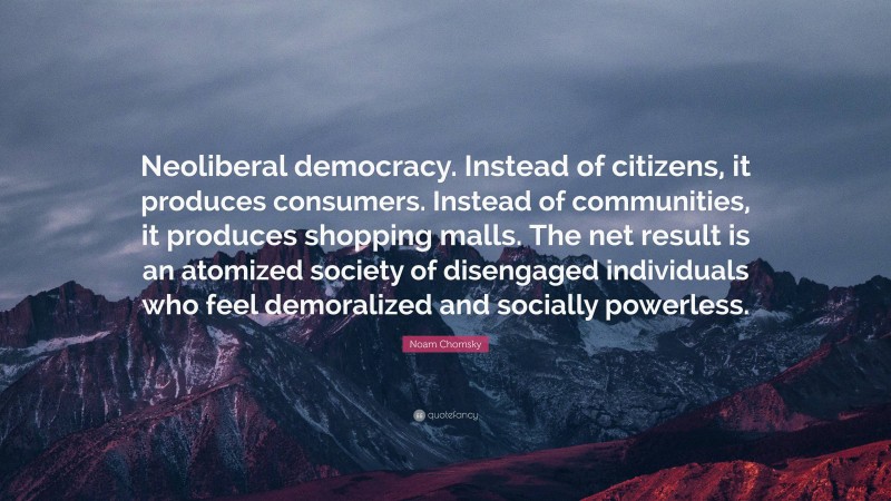 Noam Chomsky Quote: “Neoliberal democracy. Instead of citizens, it produces consumers. Instead of communities, it produces shopping malls. The net result is an atomized society of disengaged individuals who feel demoralized and socially powerless.”