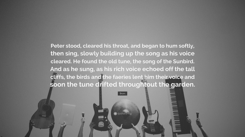 Brom Quote: “Peter stood, cleared his throat, and began to hum softly, then sing, slowly building up the song as his voice cleared. He found the old tune, the song of the Sunbird. And as he sung, as his rich voice echoed off the tall cliffs, the birds and the faeries lent him their voice and soon the tune drifted throughtout the garden.”