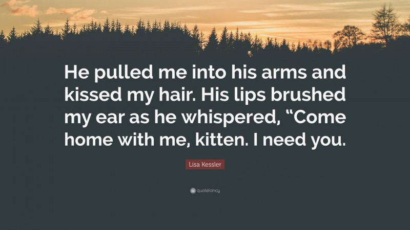 Lisa Kessler Quote: “He pulled me into his arms and kissed my hair. His lips brushed my ear as he whispered, “Come home with me, kitten. I need you.”