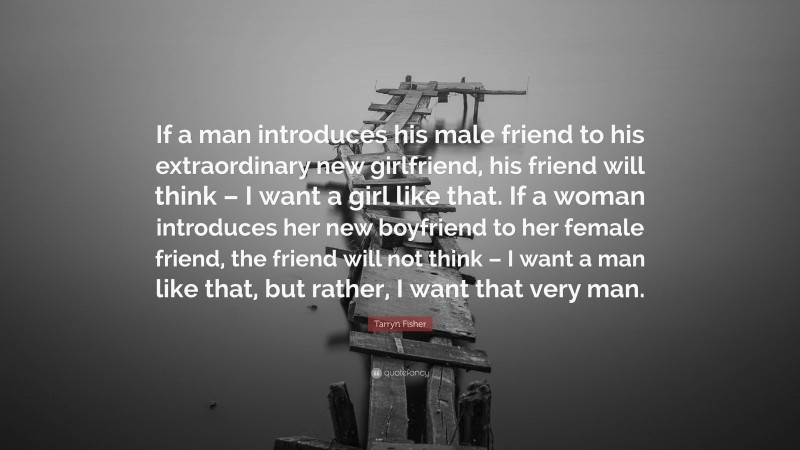 Tarryn Fisher Quote: “If a man introduces his male friend to his extraordinary new girlfriend, his friend will think – I want a girl like that. If a woman introduces her new boyfriend to her female friend, the friend will not think – I want a man like that, but rather, I want that very man.”