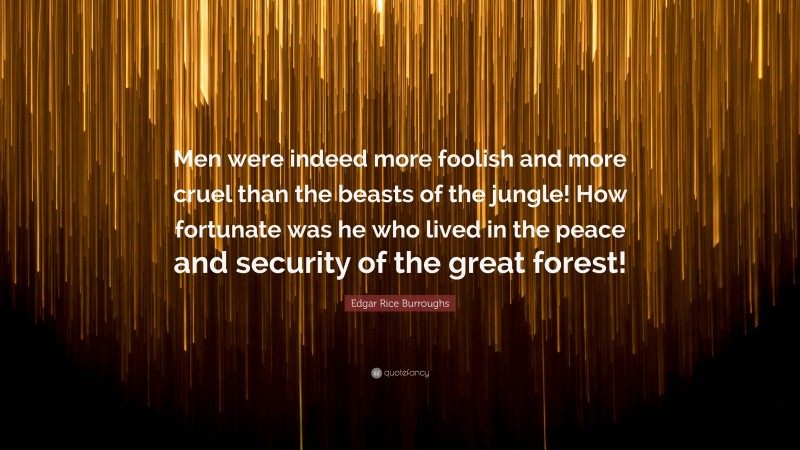 Edgar Rice Burroughs Quote: “Men were indeed more foolish and more cruel than the beasts of the jungle! How fortunate was he who lived in the peace and security of the great forest!”