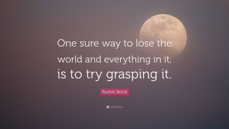 Ruskin Bond Quote: “One sure way to lose the world and everything in it, is to try grasping it.”