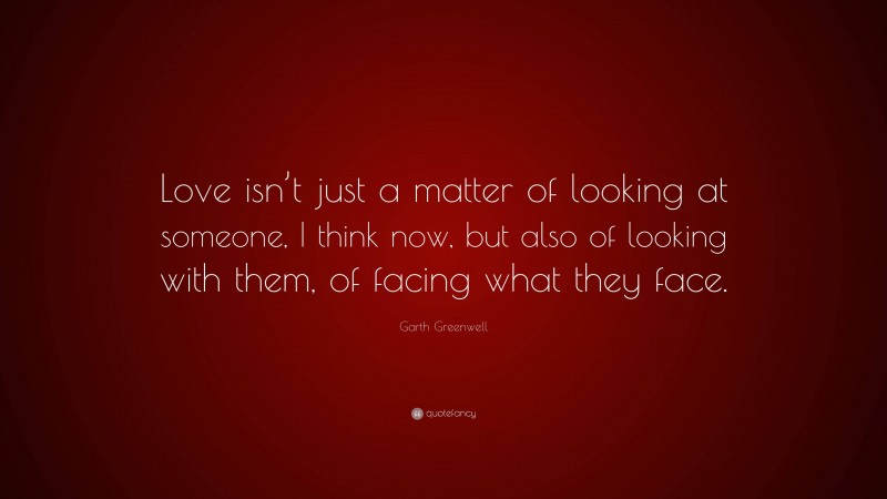 Garth Greenwell Quote: “Love isn’t just a matter of looking at someone, I think now, but also of looking with them, of facing what they face.”