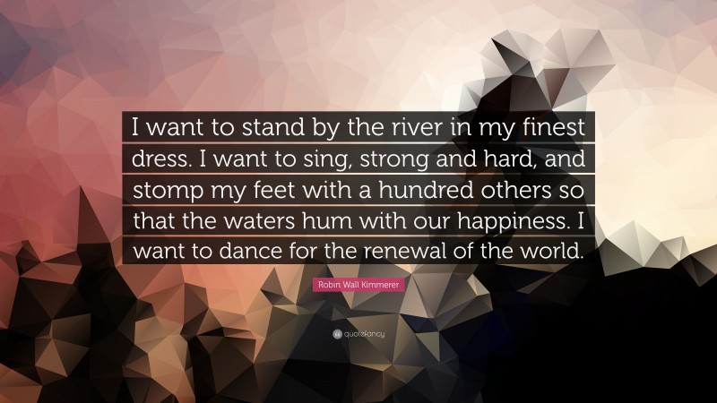 Robin Wall Kimmerer Quote: “I want to stand by the river in my finest dress. I want to sing, strong and hard, and stomp my feet with a hundred others so that the waters hum with our happiness. I want to dance for the renewal of the world.”