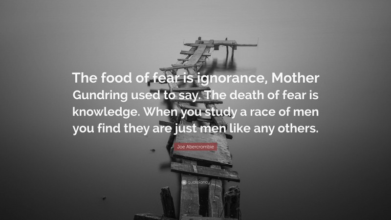 Joe Abercrombie Quote: “The food of fear is ignorance, Mother Gundring used to say. The death of fear is knowledge. When you study a race of men you find they are just men like any others.”