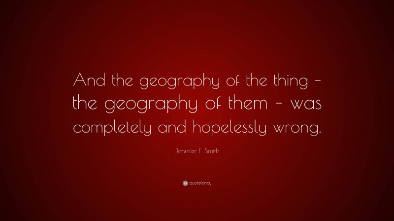 Jennifer E. Smith Quote: “And the geography of the thing – the geography of them – was completely and hopelessly wrong.”
