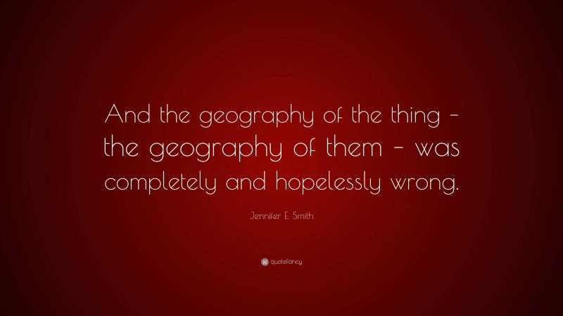 Jennifer E. Smith Quote: “And the geography of the thing – the ...