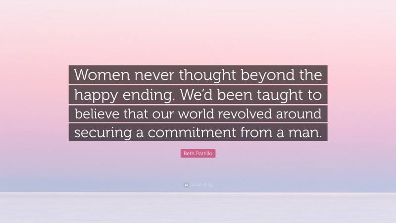 Beth Pattillo Quote: “Women never thought beyond the happy ending. We’d been taught to believe that our world revolved around securing a commitment from a man.”