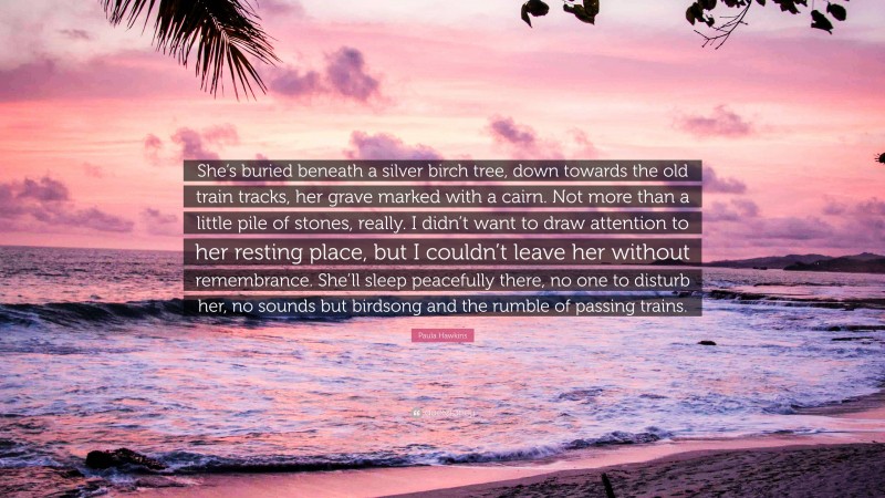 Paula Hawkins Quote: “She’s buried beneath a silver birch tree, down towards the old train tracks, her grave marked with a cairn. Not more than a little pile of stones, really. I didn’t want to draw attention to her resting place, but I couldn’t leave her without remembrance. She’ll sleep peacefully there, no one to disturb her, no sounds but birdsong and the rumble of passing trains.”