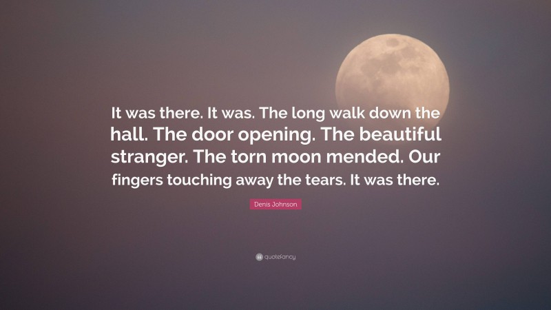 Denis Johnson Quote: “It was there. It was. The long walk down the hall. The door opening. The beautiful stranger. The torn moon mended. Our fingers touching away the tears. It was there.”