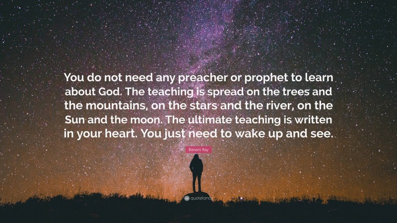 Banani Ray Quote: “You do not need any preacher or prophet to learn about God. The teaching is spread on the trees and the mountains, on the stars and the river, on the Sun and the moon. The ultimate teaching is written in your heart. You just need to wake up and see.”