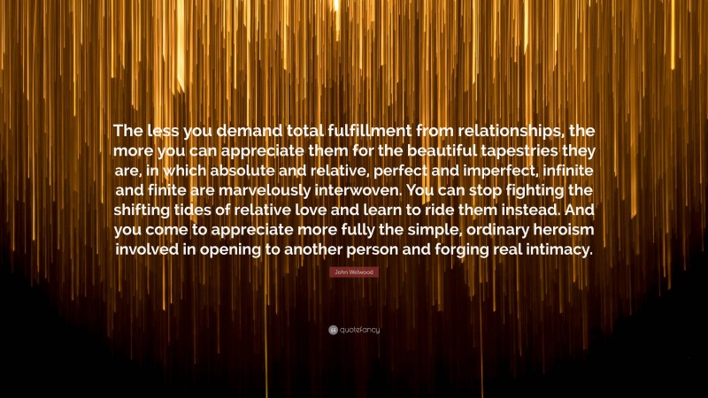 John Welwood Quote: “The less you demand total fulfillment from relationships, the more you can appreciate them for the beautiful tapestries they are, in which absolute and relative, perfect and imperfect, infinite and finite are marvelously interwoven. You can stop fighting the shifting tides of relative love and learn to ride them instead. And you come to appreciate more fully the simple, ordinary heroism involved in opening to another person and forging real intimacy.”