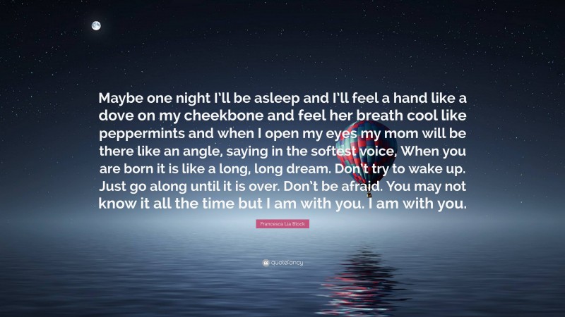 Francesca Lia Block Quote: “Maybe one night I’ll be asleep and I’ll feel a hand like a dove on my cheekbone and feel her breath cool like peppermints and when I open my eyes my mom will be there like an angle, saying in the softest voice, When you are born it is like a long, long dream. Don’t try to wake up. Just go along until it is over. Don’t be afraid. You may not know it all the time but I am with you. I am with you.”