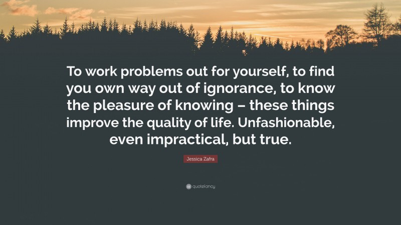 Jessica Zafra Quote: “To work problems out for yourself, to find you own way out of ignorance, to know the pleasure of knowing – these things improve the quality of life. Unfashionable, even impractical, but true.”
