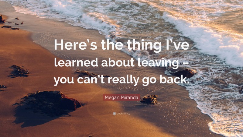 Megan Miranda Quote: “Here’s the thing I’ve learned about leaving – you can’t really go back.”