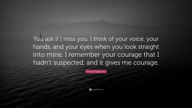 Patricia Highsmith Quote: “You ask if I miss you. I think of your voice, your hands, and your eyes when you look straight into mine. I remember your courage that I hadn’t suspected, and it gives me courage.”