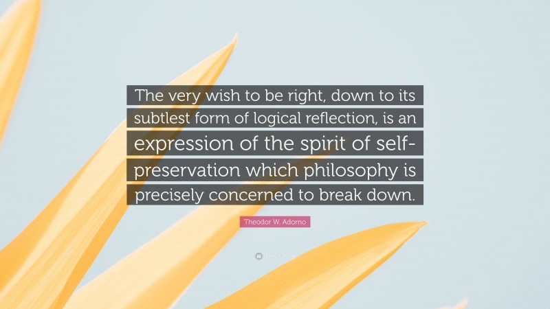 Theodor W. Adorno Quote: “The very wish to be right, down to its subtlest form of logical reflection, is an expression of the spirit of self-preservation which philosophy is precisely concerned to break down.”