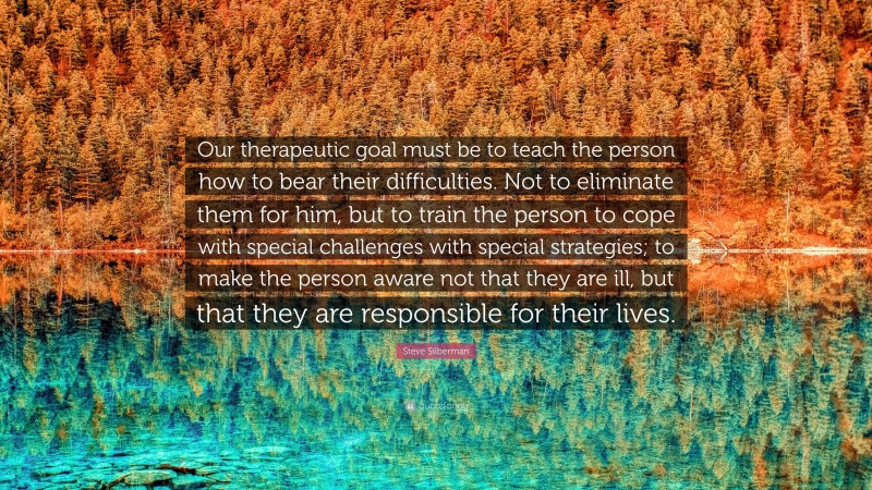 Steve Silberman Quote: “Our therapeutic goal must be to teach the person how to bear their difficulties. Not to eliminate them for him, but to train the person to cope with special challenges with special strategies; to make the person aware not that they are ill, but that they are responsible for their lives.”