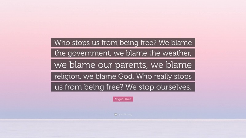 Miguel Ruiz Quote: “Who stops us from being free? We blame the government, we blame the weather, we blame our parents, we blame religion, we blame God. Who really stops us from being free? We stop ourselves.”