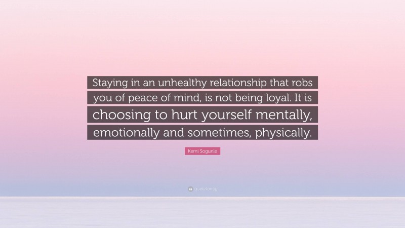Kemi Sogunle Quote: “Staying in an unhealthy relationship that robs you of peace of mind, is not being loyal. It is choosing to hurt yourself mentally, emotionally and sometimes, physically.”