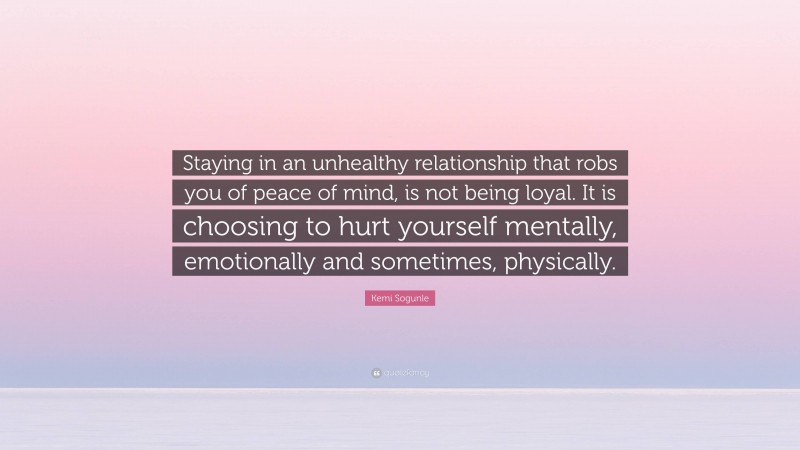 Kemi Sogunle Quote: “Staying in an unhealthy relationship that robs you of peace of mind, is not being loyal. It is choosing to hurt yourself mentally, emotionally and sometimes, physically.”