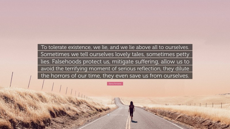 Elena Ferrante Quote: “To tolerate existence, we lie, and we lie above all to ourselves. Sometimes we tell ourselves lovely tales, sometimes petty lies. Falsehoods protect us, mitigate suffering, allow us to avoid the terrifying moment of serious reflection, they dilute the horrors of our time, they even save us from ourselves.”