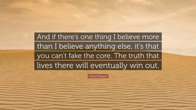 Cheryl Strayed Quote: “And if there’s one thing I believe more than I believe anything else, it’s that you can’t fake the core. The truth that lives there will eventually win out.”