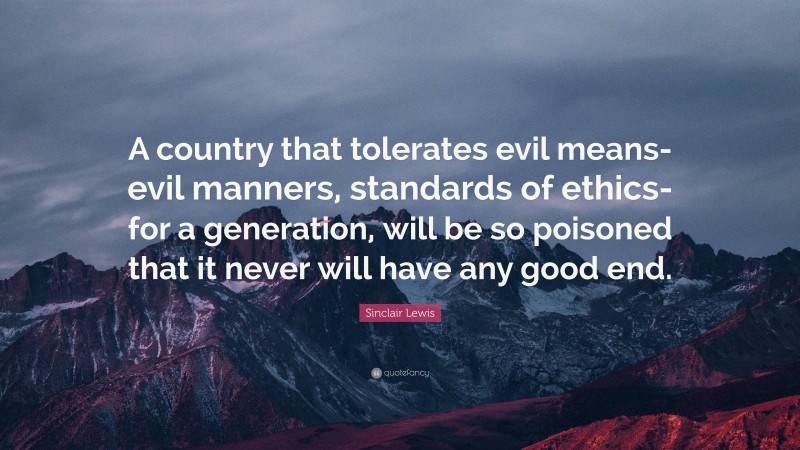 Sinclair Lewis Quote: “A country that tolerates evil means- evil manners, standards of ethics-for a generation, will be so poisoned that it never will have any good end.”