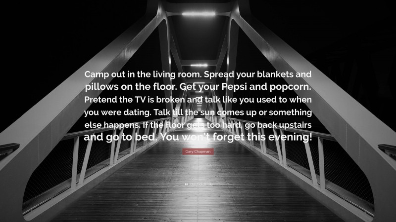 Gary Chapman Quote: “Camp out in the living room. Spread your blankets and pillows on the floor. Get your Pepsi and popcorn. Pretend the TV is broken and talk like you used to when you were dating. Talk till the sun comes up or something else happens. If the floor gets too hard, go back upstairs and go to bed. You won’t forget this evening!”