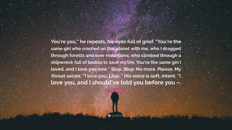 Amie Kaufman Quote: “You’re you,” he repeats, his eyes full of grief. “You’re the same girl who crashed on this planet with me, who I dragged through forests and over mountains, who climbed through a shipwreck full of bodies to save my life. You’re the same girl I loved, and I love you now.” Stop. Stop. No more. Please. My throat seizes. “I love you, Lilac.” His voice is soft, intent. “I love you, and I should’ve told you before you –.”