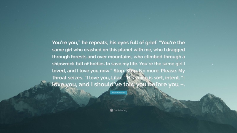 Amie Kaufman Quote: “You’re you,” he repeats, his eyes full of grief. “You’re the same girl who crashed on this planet with me, who I dragged through forests and over mountains, who climbed through a shipwreck full of bodies to save my life. You’re the same girl I loved, and I love you now.” Stop. Stop. No more. Please. My throat seizes. “I love you, Lilac.” His voice is soft, intent. “I love you, and I should’ve told you before you –.”