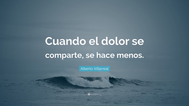 Alberto Villarreal Quote: “Cuando el dolor se comparte, se hace menos.”