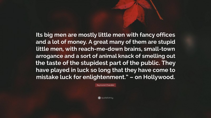 Raymond Chandler Quote: “Its big men are mostly little men with fancy offices and a lot of money. A great many of them are stupid little men, with reach-me-down brains, small-town arrogance and a sort of animal knack of smelling out the taste of the stupidest part of the public. They have played in luck so long that they have come to mistake luck for enlightenment.” – on Hollywood.”